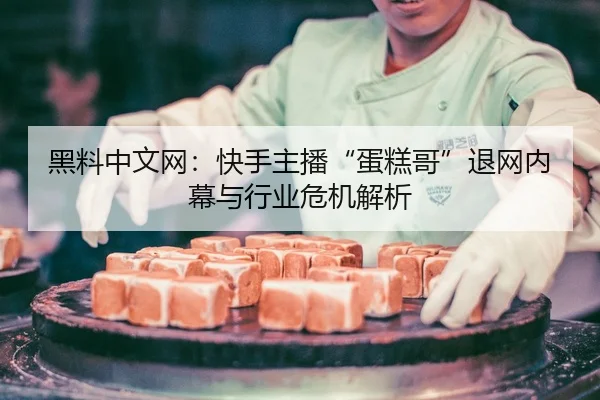 黑料中文网：快手主播“蛋糕哥”退网内幕与行业危机解析